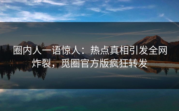 圈内人一语惊人：热点真相引发全网炸裂，觅圈官方版疯狂转发