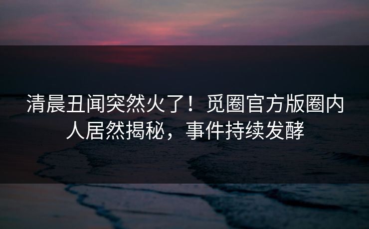 清晨丑闻突然火了！觅圈官方版圈内人居然揭秘，事件持续发酵