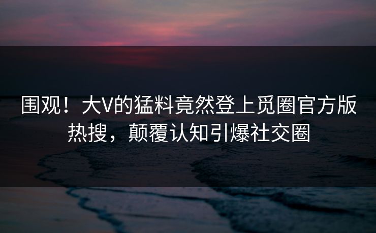 围观！大V的猛料竟然登上觅圈官方版热搜，颠覆认知引爆社交圈