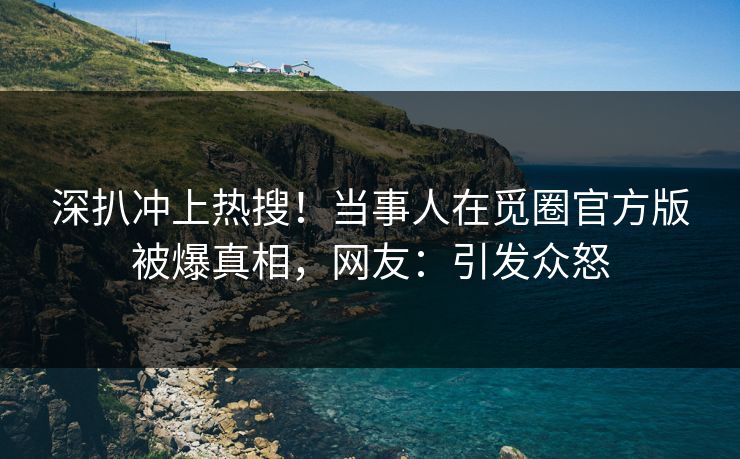 深扒冲上热搜！当事人在觅圈官方版被爆真相，网友：引发众怒