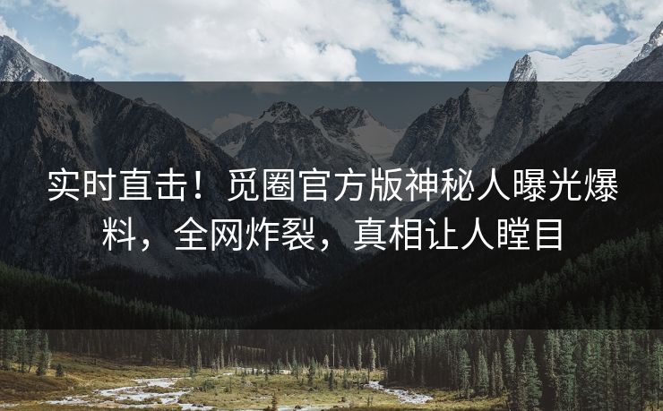 实时直击！觅圈官方版神秘人曝光爆料，全网炸裂，真相让人瞠目
