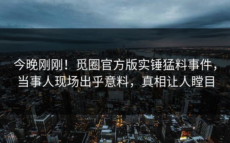 今晚刚刚！觅圈官方版实锤猛料事件，当事人现场出乎意料，真相让人瞠目