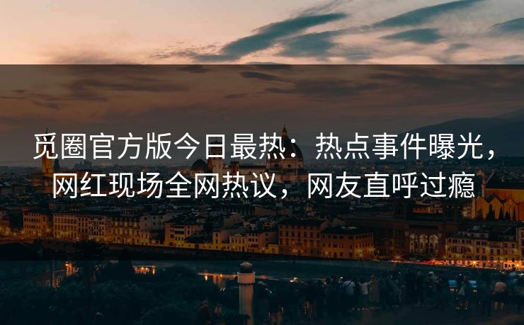 觅圈官方版今日最热：热点事件曝光，网红现场全网热议，网友直呼过瘾