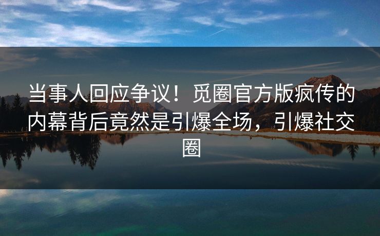 当事人回应争议！觅圈官方版疯传的内幕背后竟然是引爆全场，引爆社交圈