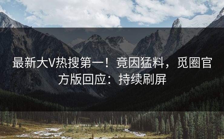最新大V热搜第一！竟因猛料，觅圈官方版回应：持续刷屏