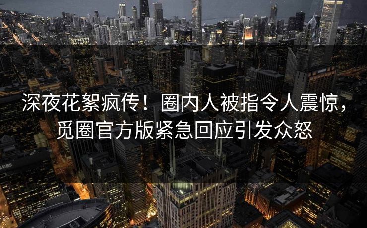 深夜花絮疯传！圈内人被指令人震惊，觅圈官方版紧急回应引发众怒