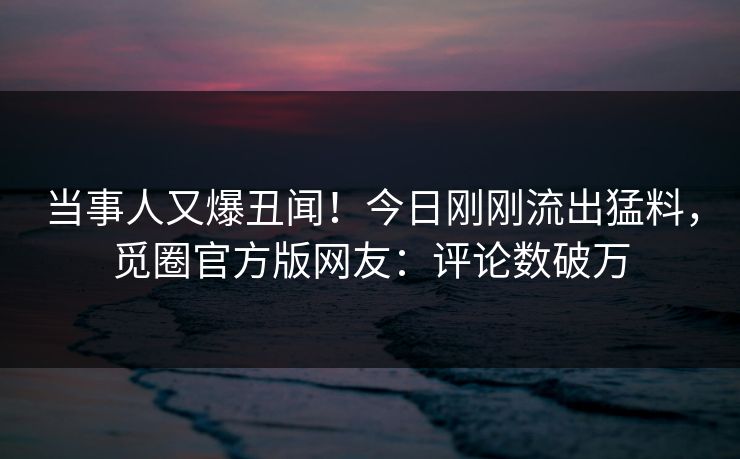 当事人又爆丑闻！今日刚刚流出猛料，觅圈官方版网友：评论数破万