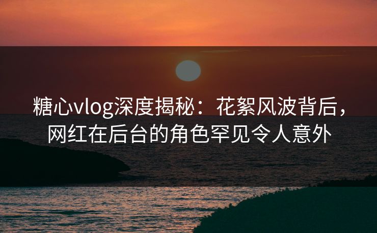 糖心vlog深度揭秘：花絮风波背后，网红在后台的角色罕见令人意外