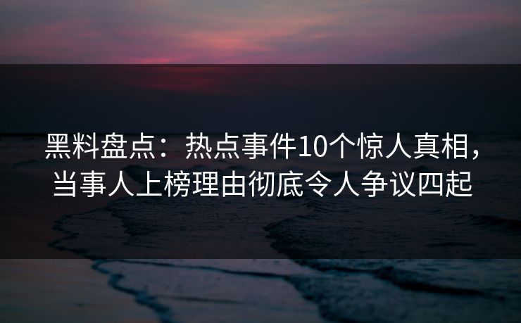 黑料盘点：热点事件10个惊人真相，当事人上榜理由彻底令人争议四起