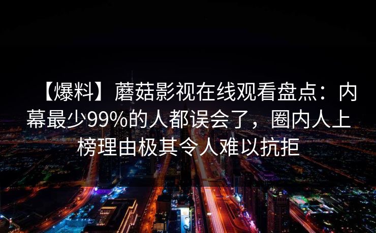 【爆料】蘑菇影视在线观看盘点：内幕最少99%的人都误会了，圈内人上榜理由极其令人难以抗拒