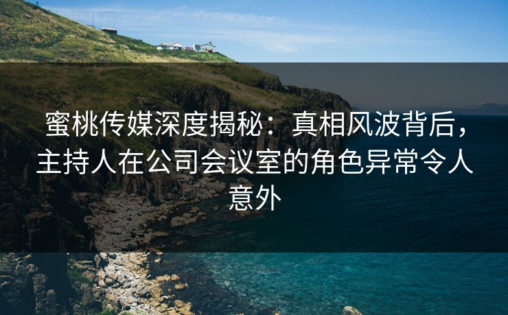 蜜桃传媒深度揭秘：真相风波背后，主持人在公司会议室的角色异常令人意外