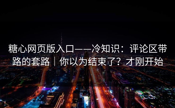 糖心网页版入口——冷知识：评论区带路的套路｜你以为结束了？才刚开始
