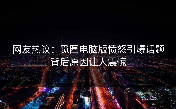 网友热议：觅圈电脑版愤怒引爆话题背后原因让人震惊