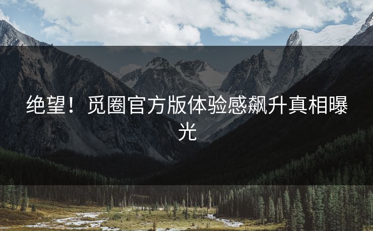 绝望！觅圈官方版体验感飙升真相曝光