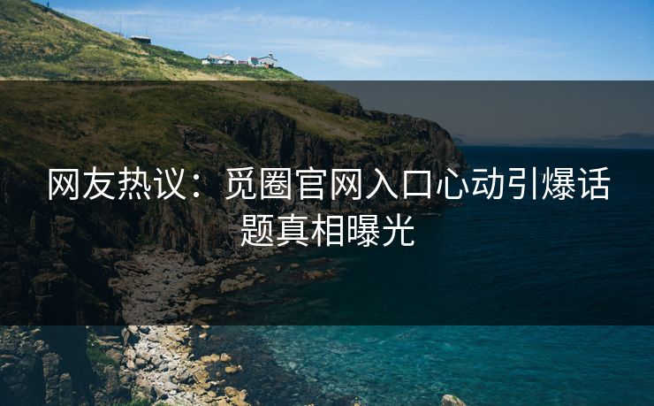 网友热议：觅圈官网入口心动引爆话题真相曝光