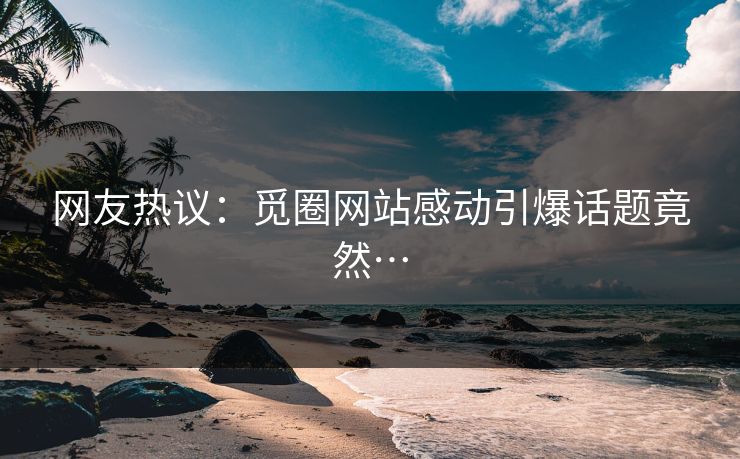 网友热议：觅圈网站感动引爆话题竟然…