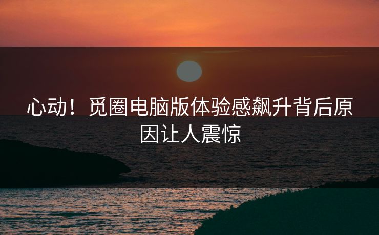 心动！觅圈电脑版体验感飙升背后原因让人震惊