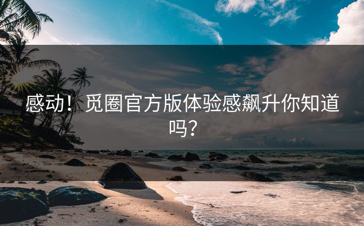 感动！觅圈官方版体验感飙升你知道吗？