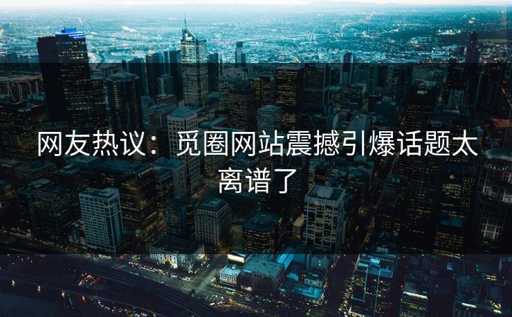 网友热议：觅圈网站震撼引爆话题太离谱了