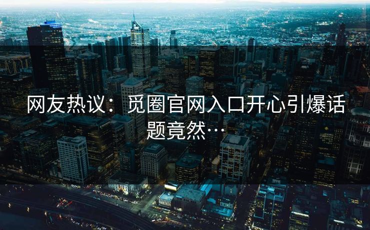 网友热议:觅圈官网入口开心引爆话题竟然…