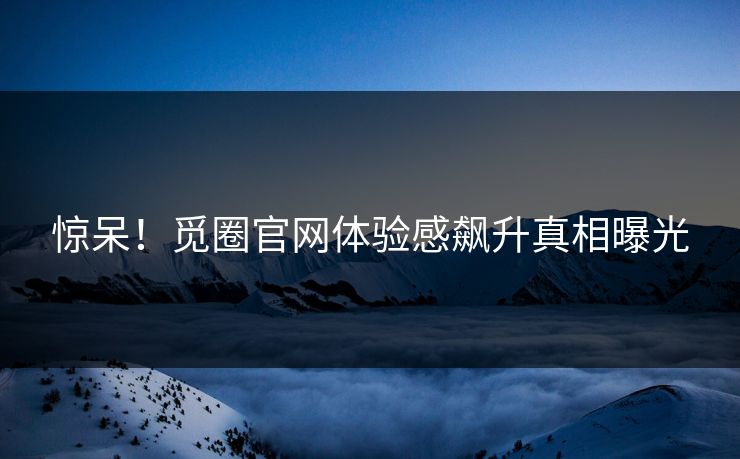 惊呆!觅圈官网体验感飙升真相曝光