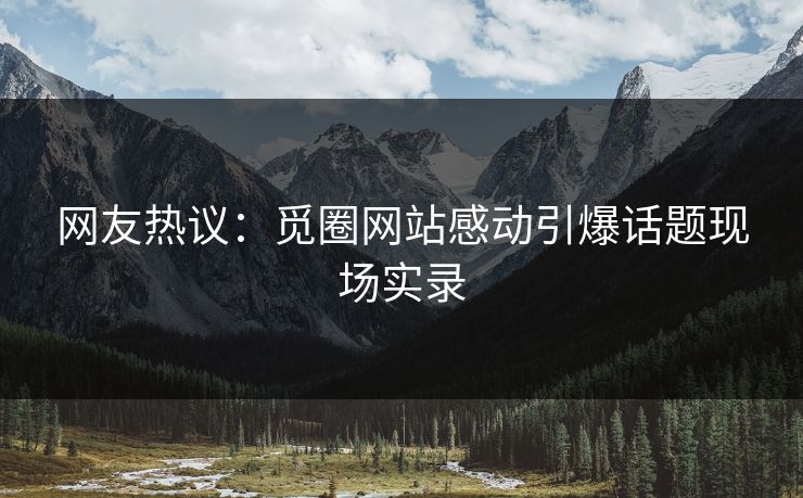 网友热议：觅圈网站感动引爆话题现场实录