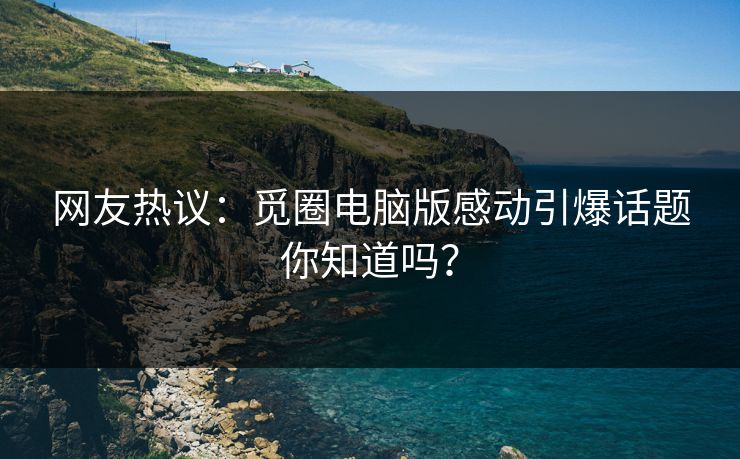 网友热议：觅圈电脑版感动引爆话题你知道吗？
