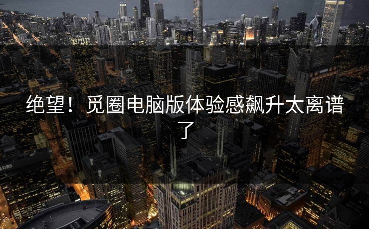 绝望！觅圈电脑版体验感飙升太离谱了