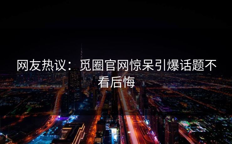网友热议：觅圈官网惊呆引爆话题不看后悔