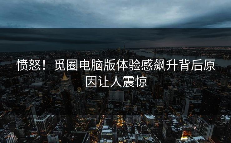 愤怒！觅圈电脑版体验感飙升背后原因让人震惊