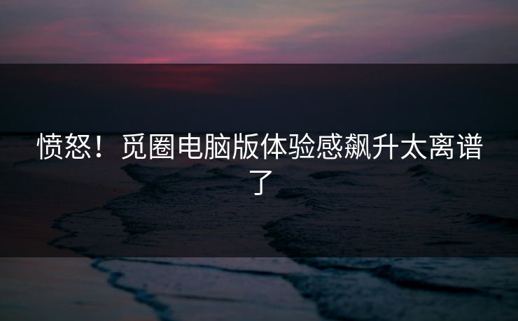 愤怒！觅圈电脑版体验感飙升太离谱了