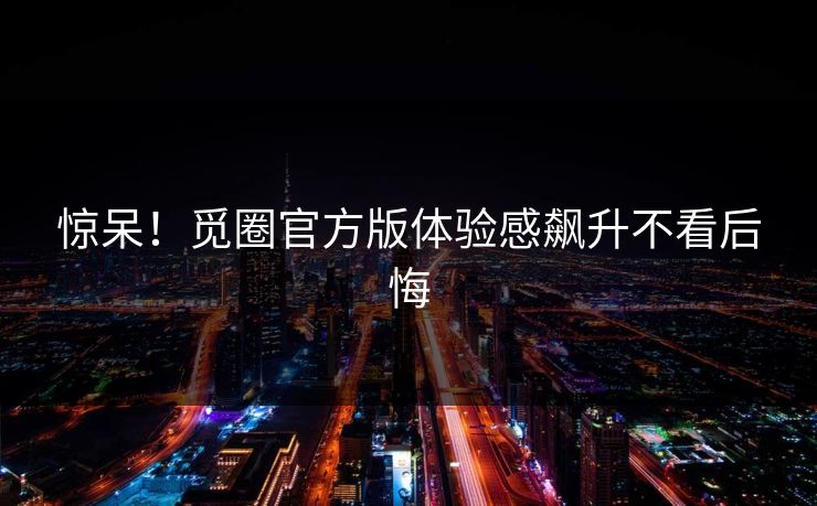 惊呆！觅圈官方版体验感飙升不看后悔