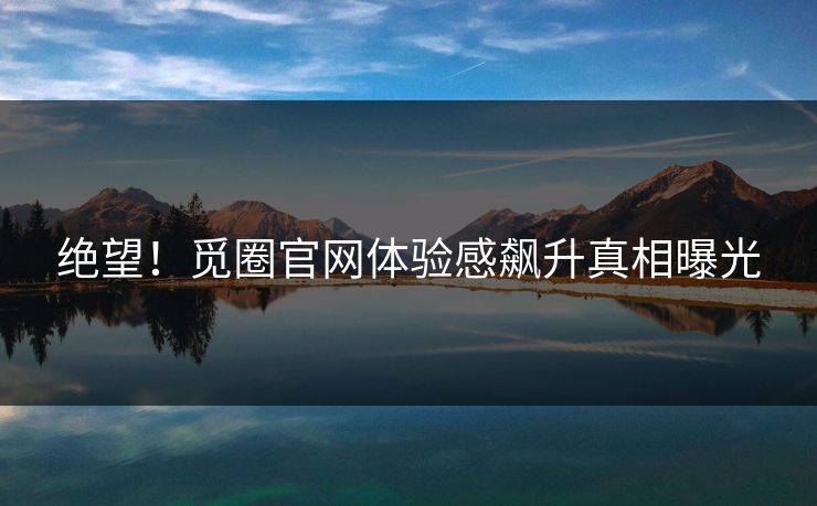 绝望！觅圈官网体验感飙升真相曝光
