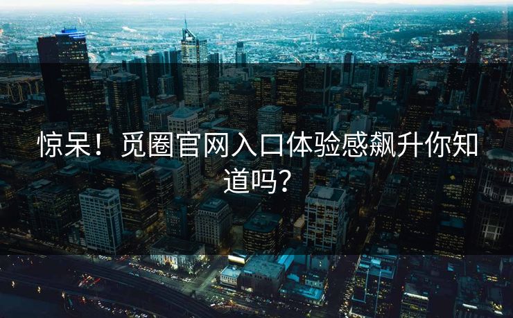 惊呆！觅圈官网入口体验感飙升你知道吗？
