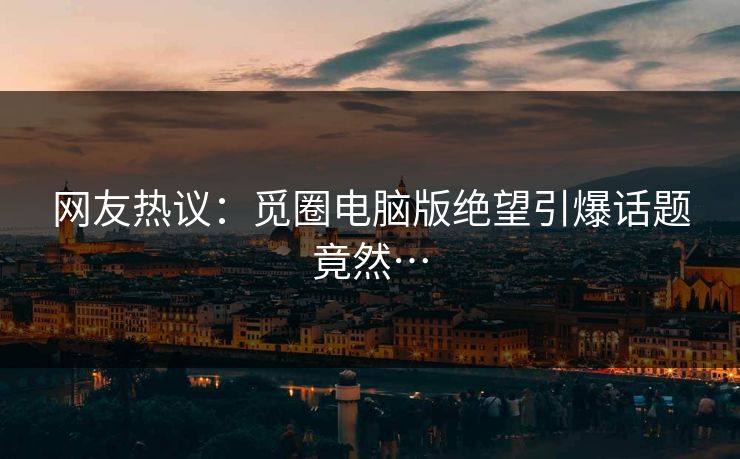 网友热议：觅圈电脑版绝望引爆话题竟然…