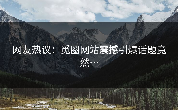 网友热议：觅圈网站震撼引爆话题竟然…