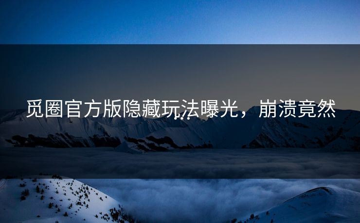 觅圈官方版隐藏玩法曝光，崩溃竟然…
