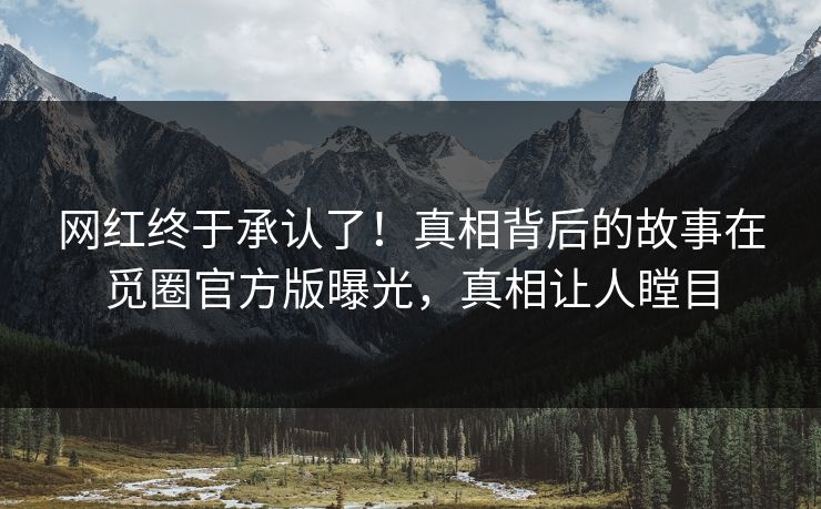 网红终于承认了！真相背后的故事在觅圈官方版曝光，真相让人瞠目