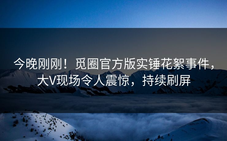今晚刚刚！觅圈官方版实锤花絮事件，大V现场令人震惊，持续刷屏