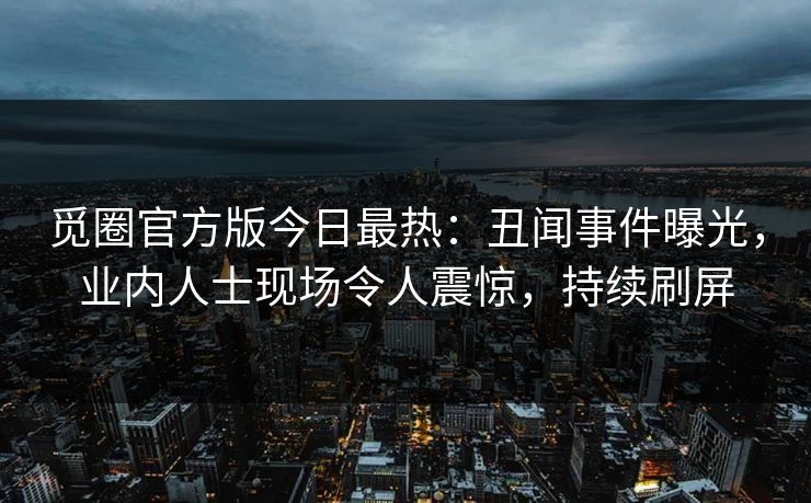 觅圈官方版今日最热：丑闻事件曝光，业内人士现场令人震惊，持续刷屏