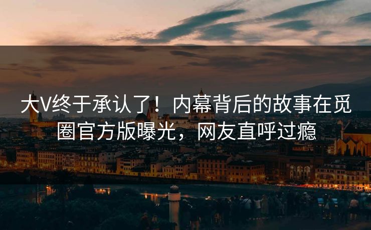 大V终于承认了!内幕背后的故事在觅圈官方版曝光,网友直呼过瘾