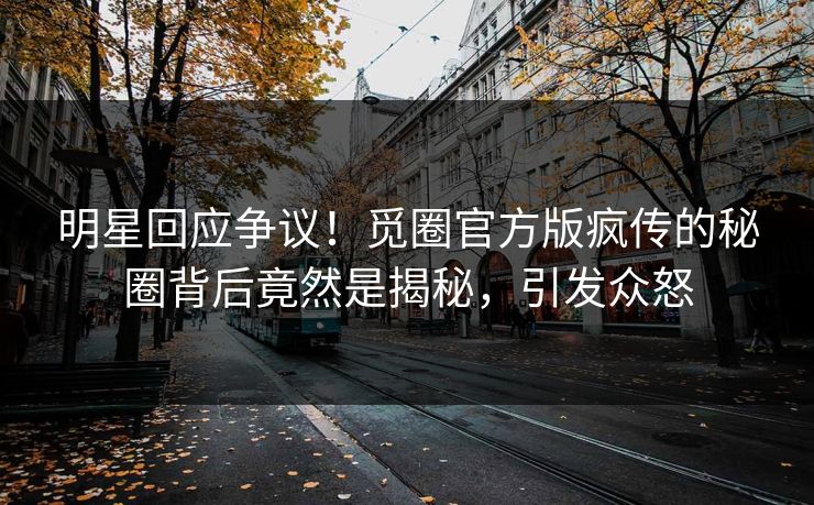 明星回应争议！觅圈官方版疯传的秘圈背后竟然是揭秘，引发众怒
