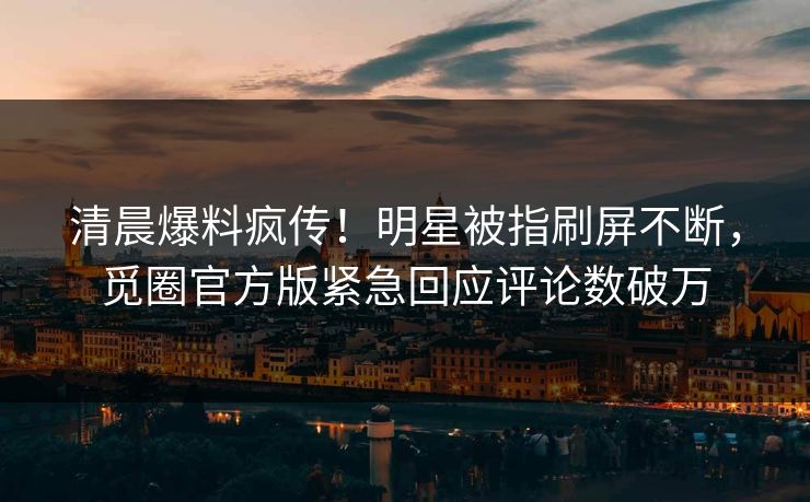 清晨爆料疯传！明星被指刷屏不断，觅圈官方版紧急回应评论数破万
