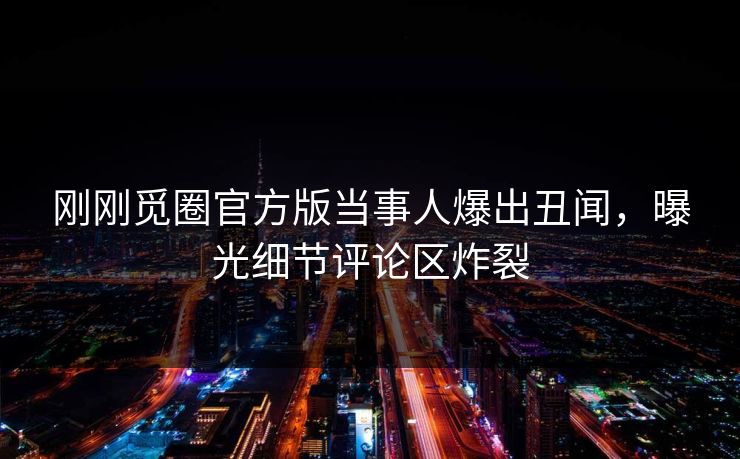 刚刚觅圈官方版当事人爆出丑闻，曝光细节评论区炸裂