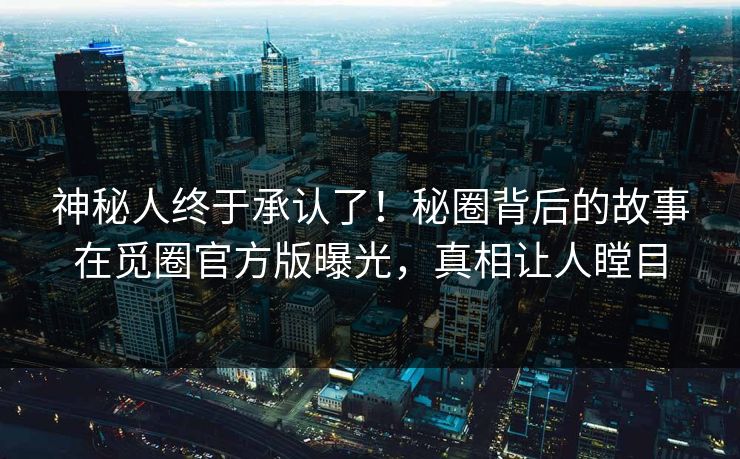 神秘人终于承认了！秘圈背后的故事在觅圈官方版曝光，真相让人瞠目