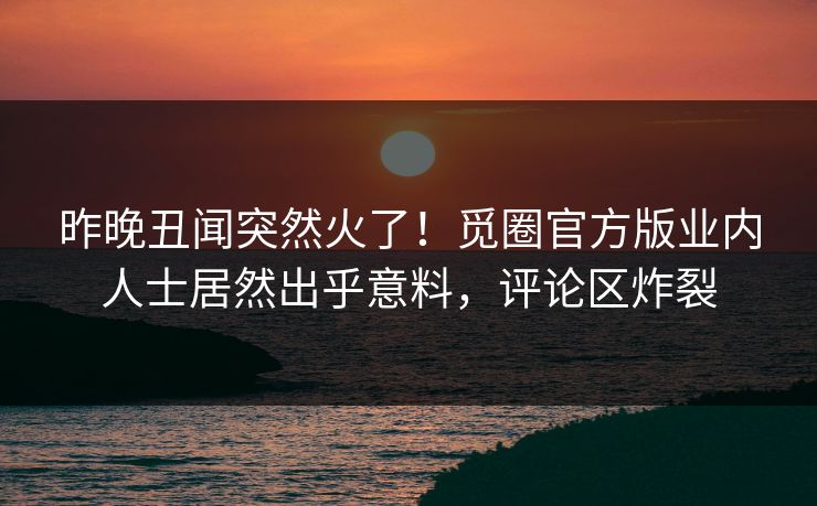昨晚丑闻突然火了！觅圈官方版业内人士居然出乎意料，评论区炸裂