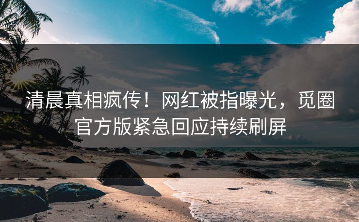 清晨真相疯传！网红被指曝光，觅圈官方版紧急回应持续刷屏