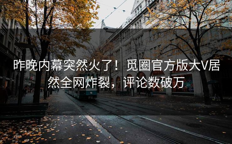 昨晚内幕突然火了！觅圈官方版大V居然全网炸裂，评论数破万