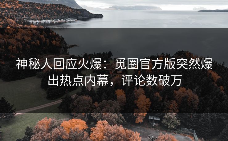 神秘人回应火爆：觅圈官方版突然爆出热点内幕，评论数破万