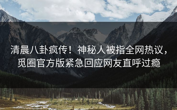 清晨八卦疯传！神秘人被指全网热议，觅圈官方版紧急回应网友直呼过瘾